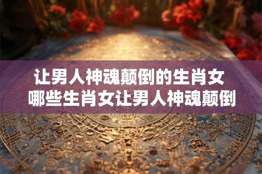 让男人神魂颠倒的生肖女 哪些生肖女让男人神魂颠倒 让男人神魂颠倒的生肖女 哪些生肖女让男人神魂颠倒