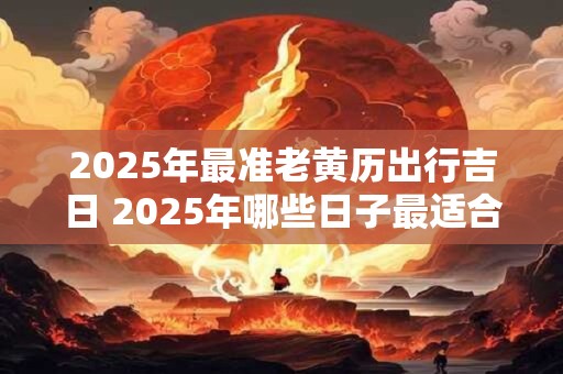 2025年最准老黄历出行吉日 2025年哪些日子最适合出行