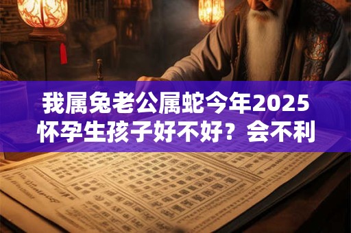 我属兔老公属蛇今年2025怀孕生孩子好不好？会不利吗