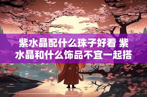 紫水晶配什么珠子好看 紫水晶和什么饰品不宜一起搭配