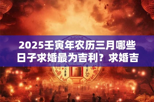 2025壬寅年农历三月哪些日子求婚最为吉利？求婚吉日推荐