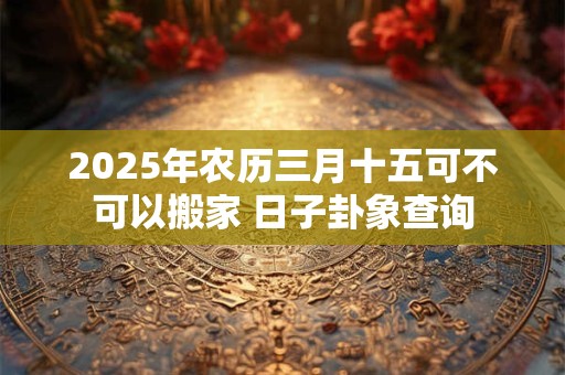 2025年农历三月十五可不可以搬家 日子卦象查询