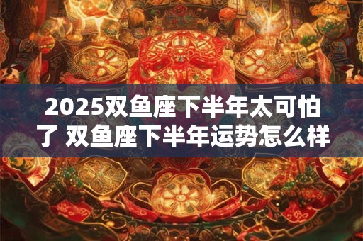 2025双鱼座下半年太可怕了 双鱼座下半年运势怎么样