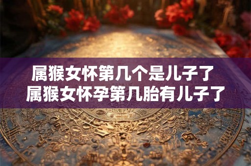 属猴女怀第几个是儿子了 属猴女怀孕第几胎有儿子了