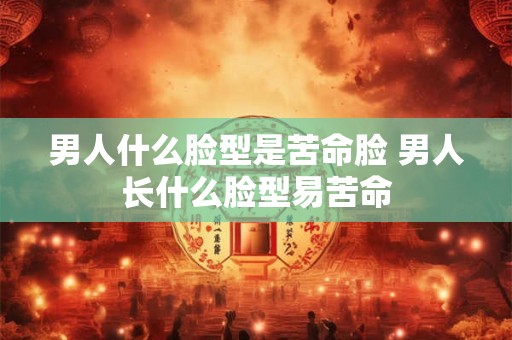 男人什么脸型是苦命脸 男人长什么脸型易苦命