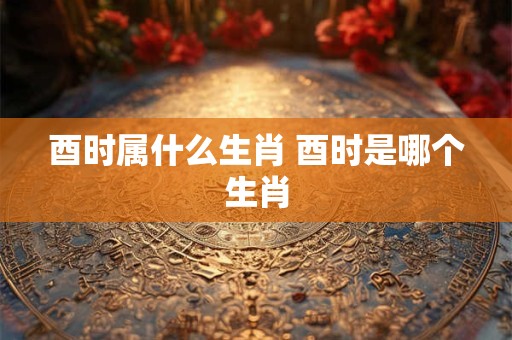 酉时属什么生肖 酉时是哪个生肖