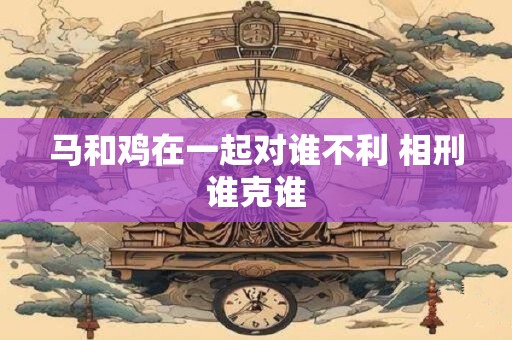 马和鸡在一起对谁不利 相刑谁克谁