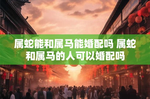 属蛇能和属马能婚配吗 属蛇和属马的人可以婚配吗