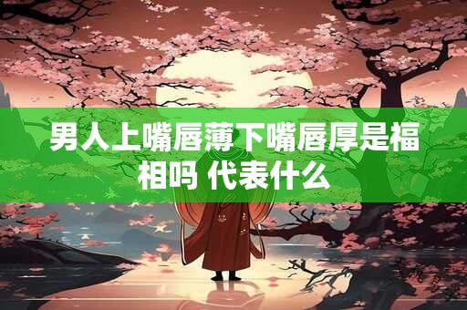 男人上嘴唇薄下嘴唇厚是福相吗 代表什么
