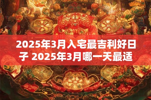 2025年3月入宅最吉利好日子 2025年3月哪一天最适合入宅