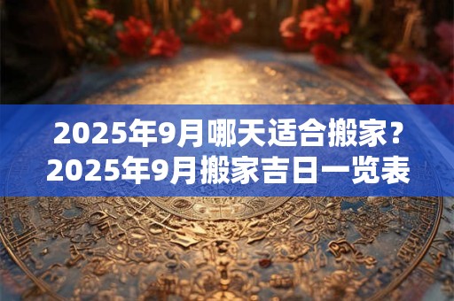 2025年9月哪天适合搬家？2025年9月搬家吉日一览表