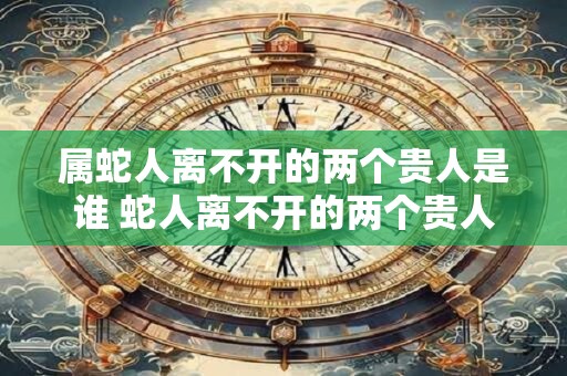 属蛇人离不开的两个贵人是谁 蛇人离不开的两个贵人是谁