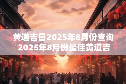 黄道吉日2025年8月份查询 2025年8月份最佳黄道吉日