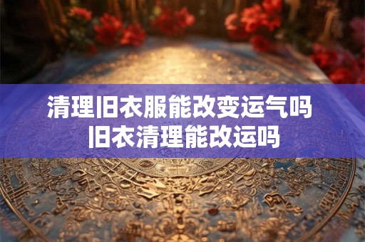 清理旧衣服能改变运气吗 旧衣清理能改运吗