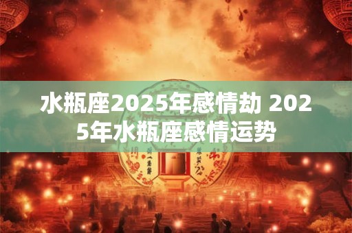 水瓶座2025年感情劫 2025年水瓶座感情运势