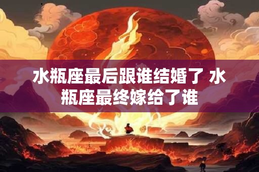 水瓶座最后跟谁结婚了 水瓶座最终嫁给了谁