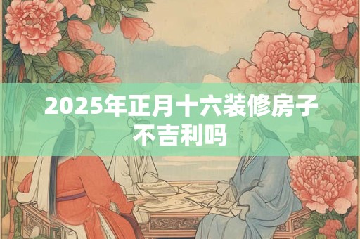 2025年正月十六装修房子不吉利吗