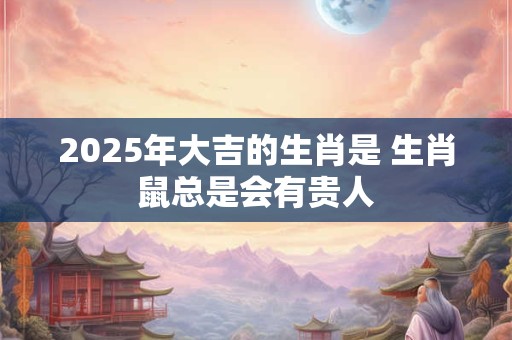 2025年大吉的生肖是 生肖鼠总是会有贵人