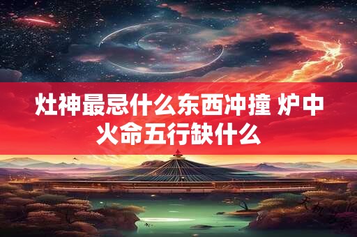 灶神最忌什么东西冲撞 炉中火命五行缺什么