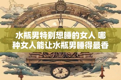 水瓶男特别想睡的女人 哪种女人能让水瓶男睡得最香