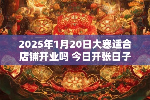 2025年1月20日大寒适合店铺开业吗 今日开张日子吗