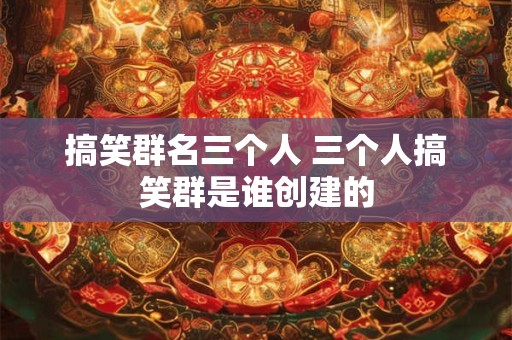 搞笑群名三个人 三个人搞笑群是谁创建的