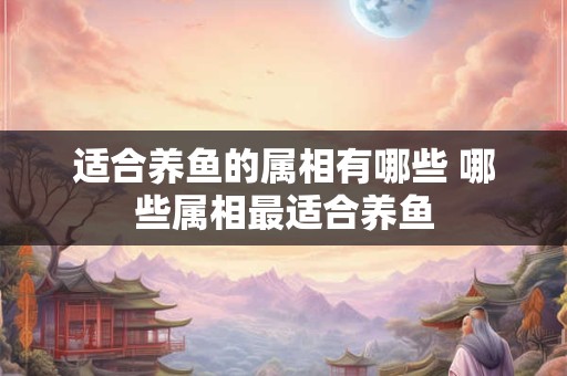 适合养鱼的属相有哪些 哪些属相最适合养鱼