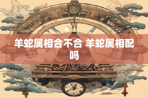 羊蛇属相合不合 羊蛇属相配吗