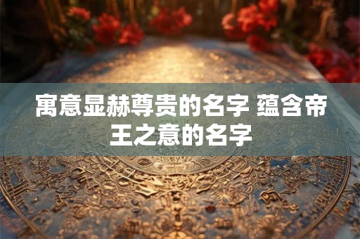 寓意显赫尊贵的名字 蕴含帝王之意的名字