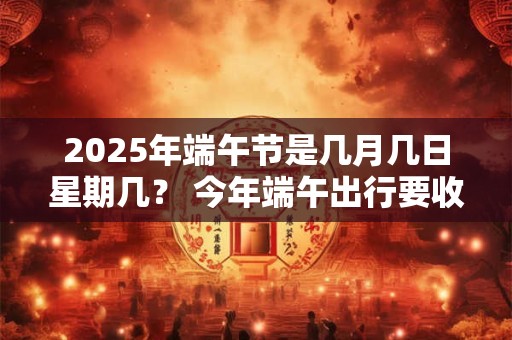 2025年端午节是几月几日星期几？ 今年端午出行要收过路费吗