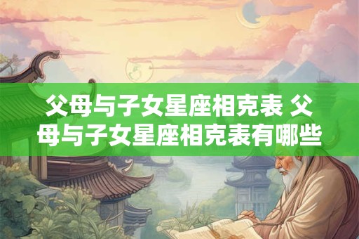 父母与子女星座相克表 父母与子女星座相克表有哪些组合缺乏亲情和和谐