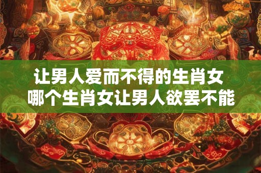 让男人爱而不得的生肖女 哪个生肖女让男人欲罢不能