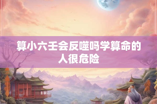 算小六壬会反噬吗学算命的人很危险 算小六壬会反噬吗学算命的人很危险