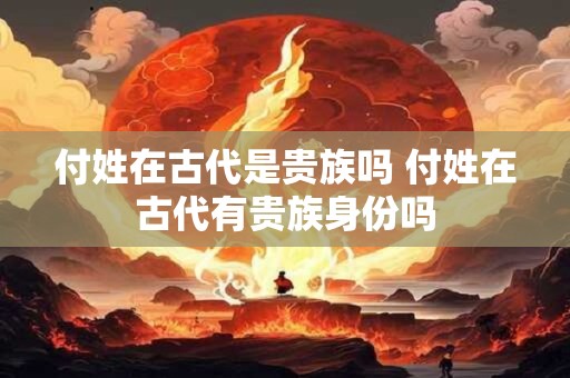 付姓在古代是贵族吗 付姓在古代有贵族身份吗