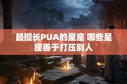 最擅长PUA的星座 哪些星座善于打压别人