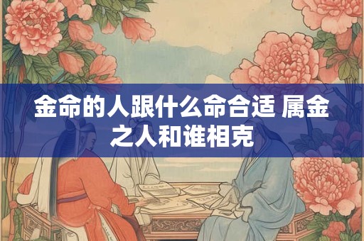 金命的人跟什么命合适 属金之人和谁相克