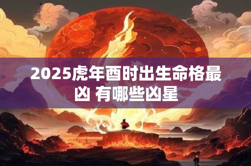 2025虎年酉时出生命格最凶 有哪些凶星