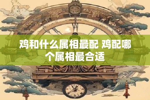 鸡和什么属相最配 鸡配哪个属相最合适