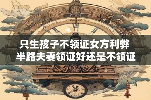 只生孩子不领证女方利弊 半路夫妻领证好还是不领证好
