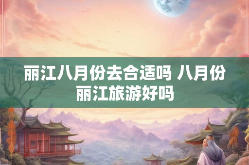 丽江八月份去合适吗 八月份丽江旅游好吗