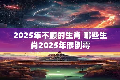 2025年不顺的生肖 哪些生肖2025年很倒霉 2025年不顺的生肖 哪些生肖2025年很倒霉