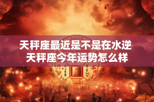天秤座最近是不是在水逆 天秤座今年运势怎么样