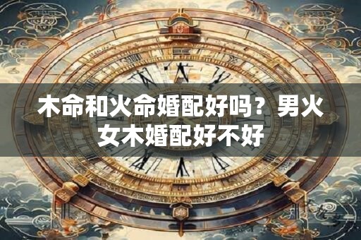 木命和火命婚配好吗?男火女木婚配好不好 木命和火命婚配好吗?男火女木婚配好不好