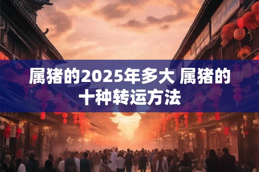 属猪的2025年多大 属猪的十种转运方法