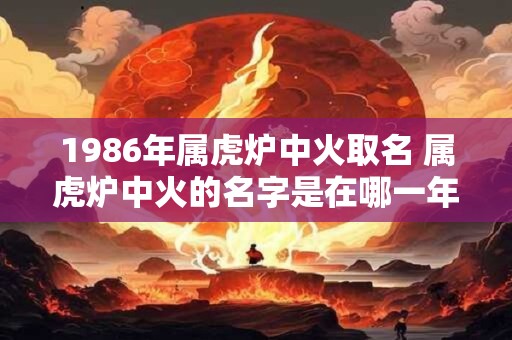 1986年属虎炉中火取名 属虎炉中火的名字是在哪一年取的