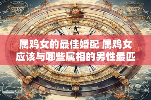 属鸡女的最佳婚配 属鸡女应该与哪些属相的男性最匹配