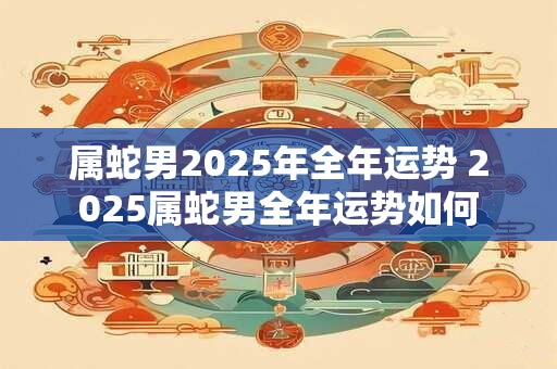 属蛇男2025年全年运势 2025属蛇男全年运势如何