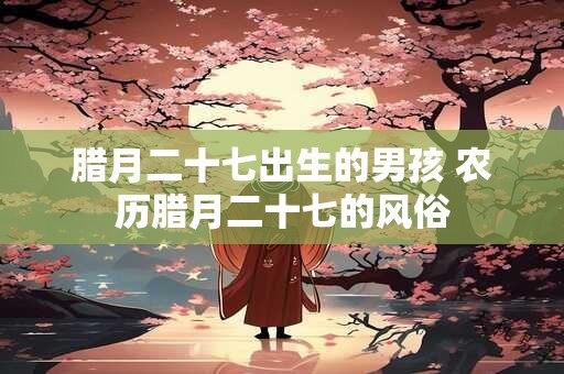 腊月二十七出生的男孩 农历腊月二十七的风俗