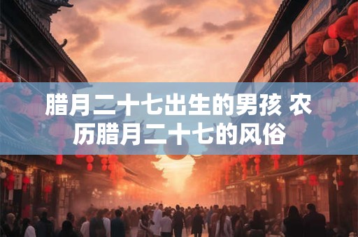 腊月二十七出生的男孩 农历腊月二十七的风俗