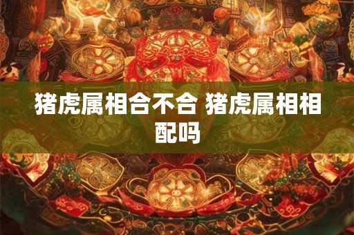 猪虎属相合不合 猪虎属相相配吗